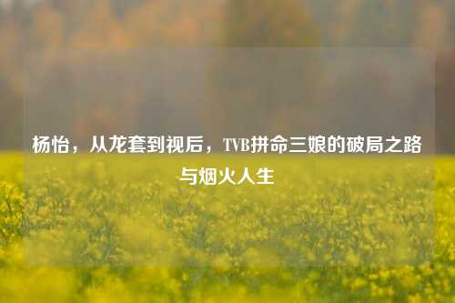 杨怡，从龙套到视后，TVB拼命三娘的破局之路与烟火人生