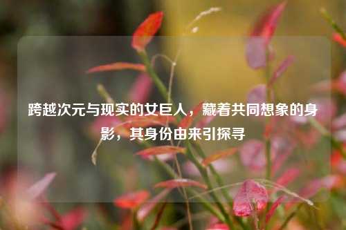 跨越次元与现实的女巨人，藏着共同想象的身影，其身份由来引探寻