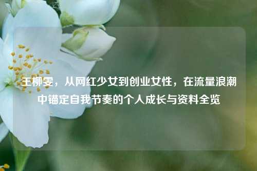 王柳雯，从网红少女到创业女性，在流量浪潮中锚定自我节奏的个人成长与资料全览