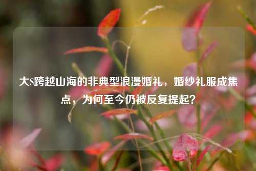 大S跨越山海的非典型浪漫婚礼,婚纱礼服成焦点,为何至今仍被反复提起?