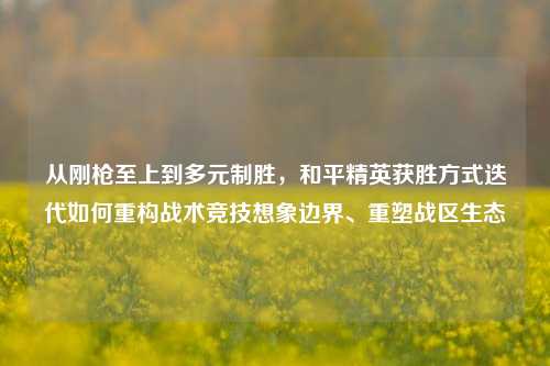 从刚枪至上到多元制胜，和平精英获胜方式迭代如何重构战术竞技想象边界、重塑战区生态