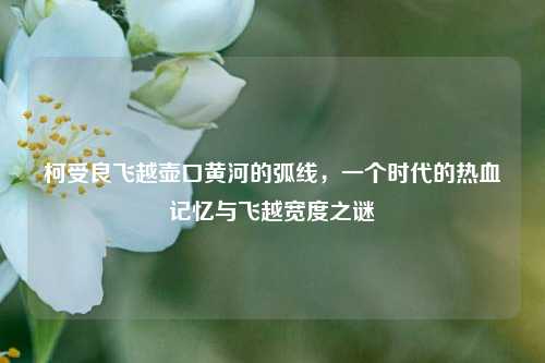 柯受良飞越壶口黄河的弧线，一个时代的热血记忆与飞越宽度之谜