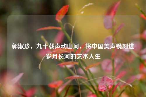 郭淑珍，九十载声动山河，将中国美声镌刻进岁月长河的艺术人生