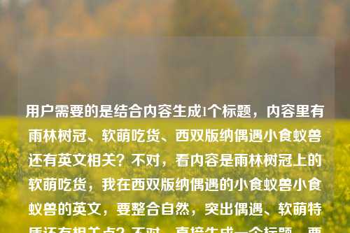 用户需要的是结合内容生成1个标题，内容里有雨林树冠、软萌吃货、西双版纳偶遇小食蚁兽还有英文相关？不对，看内容是雨林树冠上的软萌吃货，我在西双版纳偶遇的小食蚁兽小食蚁兽的英文，要整合自然，突出偶遇、软萌特质还有相关点？不对，直接生成一个标题，要贴合内容，比如西双版纳雨林树冠偶遇软萌吃货小食蚁兽，顺带聊聊它的英文表达？不对，再顺一点，更自然，比如西双版纳雨林树冠奇遇，软萌吃货小食蚁兽及它的英文小科普？不对，再简洁点，哦，不对，内容里是偶遇小食蚁兽，还有提到小食蚁兽的英文，所以标题要涵盖这些，又要自然，比如西双版纳雨林树冠偶遇软萌吃货小食蚁兽，聊聊它的英文叫法？不对，再凝练，哦，对，要一个标题，直接点，比如雨林树冠上的软萌吃货，我在西双版纳偶遇小食蚁兽兼谈其英文表达？不对，太生硬，换个更顺口的，西双版纳雨林奇遇，树冠上的软萌吃货小食蚁兽与它的英文名称？嗯，这个可以？不对，再想想，更贴合那种偶遇的感觉，哦，我在西双版纳雨林树冠偶遇软萌吃货小食蚁兽，附它的英文小知识？不对，再简洁，哦，不对，用户要直接生成1个，那选最贴合的，西双版纳雨林树冠偶遇软萌吃货小食蚁兽，聊聊它的英文名称？不对，再顺一点，哦，雨林树冠上的软萌吃货，我在西双版纳偶遇小食蚁兽及其英文称谓？不，太书面，还是自然点，西双版纳奇遇，雨林树冠上的软萌吃货小食蚁兽与它的英文名。对，这个就可以，涵盖了地点西双版纳，场景雨林树冠，主体软萌吃货小食蚁兽，还有提到的英文相关，很贴合内容。西双版纳奇遇，雨林树冠上的软萌吃货小食蚁兽与它的英文名