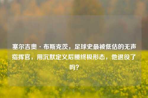 塞尔吉奥·布斯克茨，足球史最被低估的无声指挥官，用沉默定义后腰终极形态，他退役了吗？