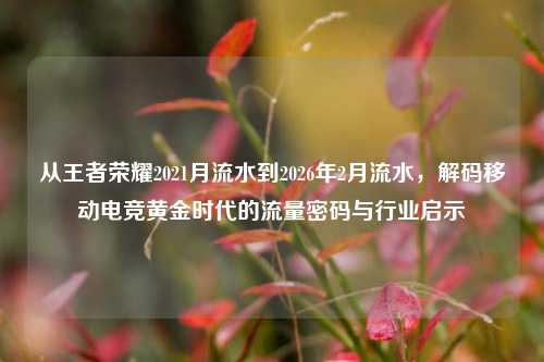从王者荣耀2021月流水到2026年2月流水,解码移动电竞黄金时代的流量密码与行业启示
