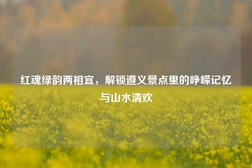 红魂绿韵两相宜，解锁遵义景点里的峥嵘记忆与山水清欢