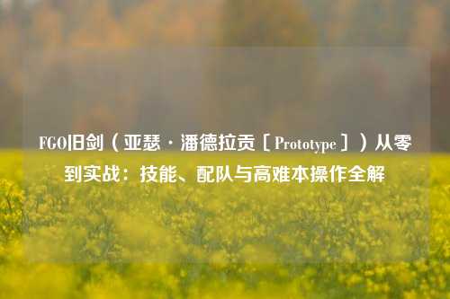 FGO旧剑（亚瑟·潘德拉贡〔Prototype〕）从零到实战：技能、配队与高难本操作全解