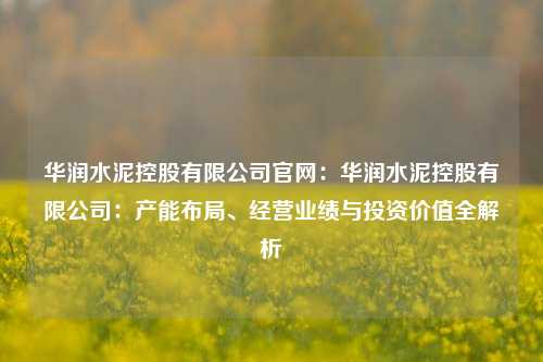 华润水泥控股有限公司官网:华润水泥控股有限公司:产能布局、经营业绩与投资价值全解析