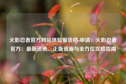 火影忍者官方网站体验服资格 申请：火影忍者官方：最新资讯、正版资源与全方位攻略指南
