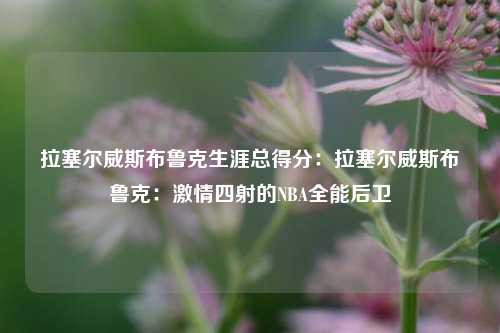 拉塞尔威斯布鲁克生涯总得分:拉塞尔威斯布鲁克:激情四射的NBA全能后卫
