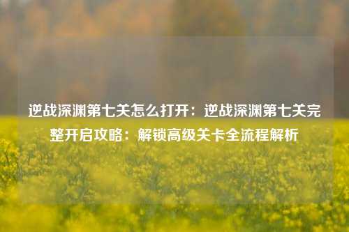 逆战深渊第七关怎么打开:逆战深渊第七关完整开启攻略:解锁高级关卡全流程解析