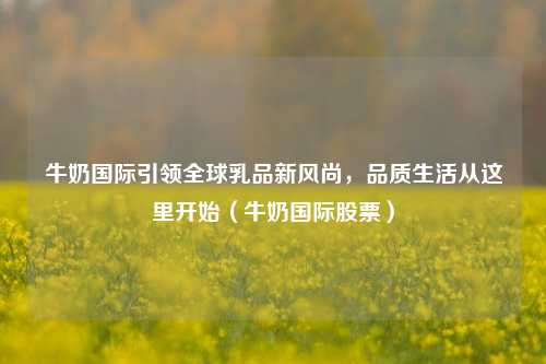 牛奶国际引领全球乳品新风尚,品质生活从这里开始(牛奶国际股票)