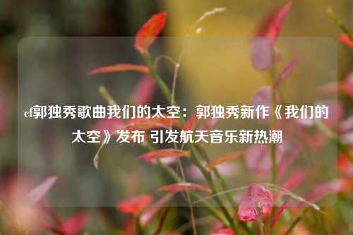 cf郭独秀歌曲我们的太空：郭独秀新作《我们的太空》发布 引发航天音乐新热潮