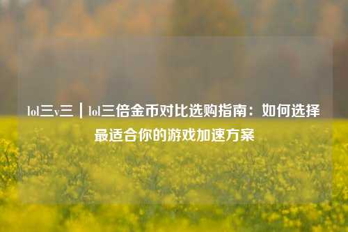 lol三v三｜lol三倍金币对比选购指南：如何选择最适合你的游戏加速方案