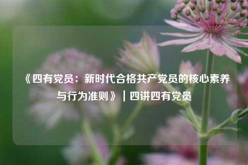 《四有党员：新时代合格共产党员的核心素养与行为准则》｜四讲四有党员