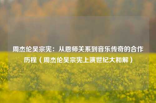 周杰伦吴宗宪:从恩师关系到音乐传奇的合作历程(周杰伦吴宗宪上演世纪大和解)
