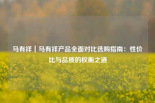 马有祥｜马有祥产品全面对比选购指南：性价比与品质的权衡之道