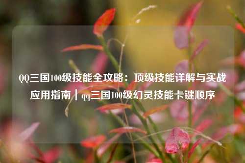QQ三国100级技能全攻略：顶级技能详解与实战应用指南｜qq三国100级幻灵技能卡键顺序