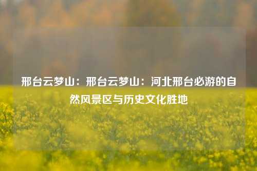 邢台云梦山：邢台云梦山：河北邢台必游的自然风景区与历史文化胜地