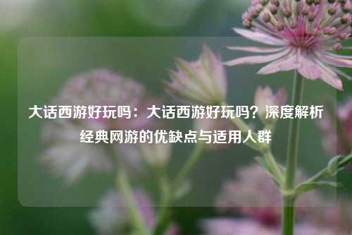 大话西游好玩吗:大话西游好玩吗?深度解析经典网游的优缺点与适用人群