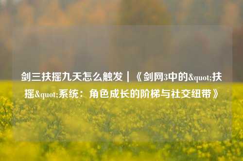 剑三扶摇九天怎么触发|《剑网3中的"扶摇"系统:角色成长的阶梯与社交纽带》
